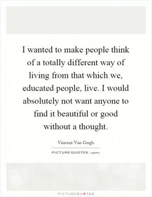 I wanted to make people think of a totally different way of living from that which we, educated people, live. I would absolutely not want anyone to find it beautiful or good without a thought Picture Quote #1