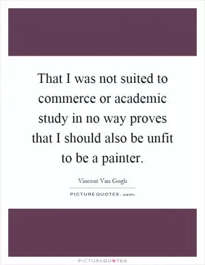 That I was not suited to commerce or academic study in no way proves that I should also be unfit to be a painter Picture Quote #1