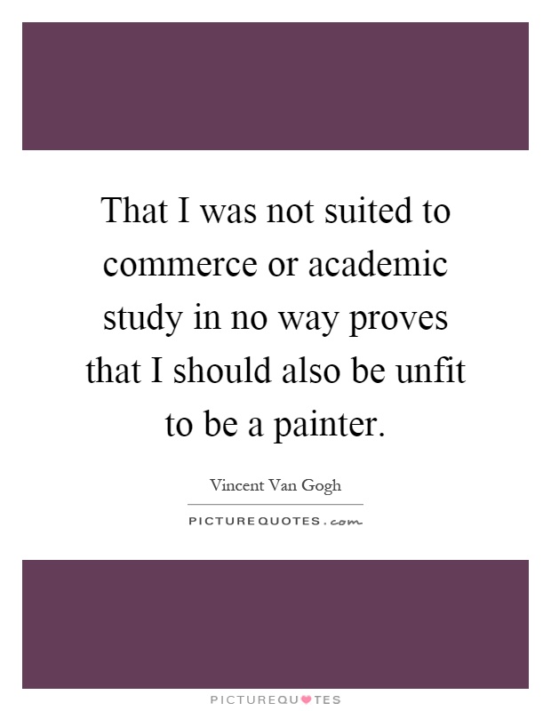 That I was not suited to commerce or academic study in no way proves that I should also be unfit to be a painter Picture Quote #1
