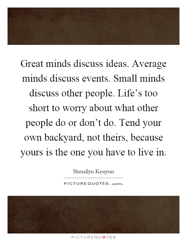 Great minds discuss ideas. Average minds discuss events. Small minds discuss other people. Life's too short to worry about what other people do or don't do. Tend your own backyard, not theirs, because yours is the one you have to live in Picture Quote #1