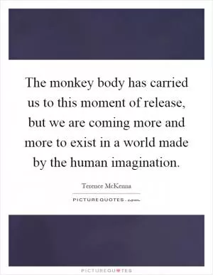The monkey body has carried us to this moment of release, but we are coming more and more to exist in a world made by the human imagination Picture Quote #1