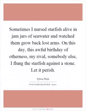 Sometimes I nursed starfish alive in jam jars of seawater and watched them grow back lost arms. On this day, this awful birthday of otherness, my rival, somebody else, I flung the starfish against a stone. Let it perish Picture Quote #1