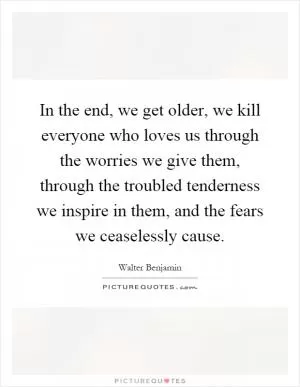 In the end, we get older, we kill everyone who loves us through the worries we give them, through the troubled tenderness we inspire in them, and the fears we ceaselessly cause Picture Quote #1