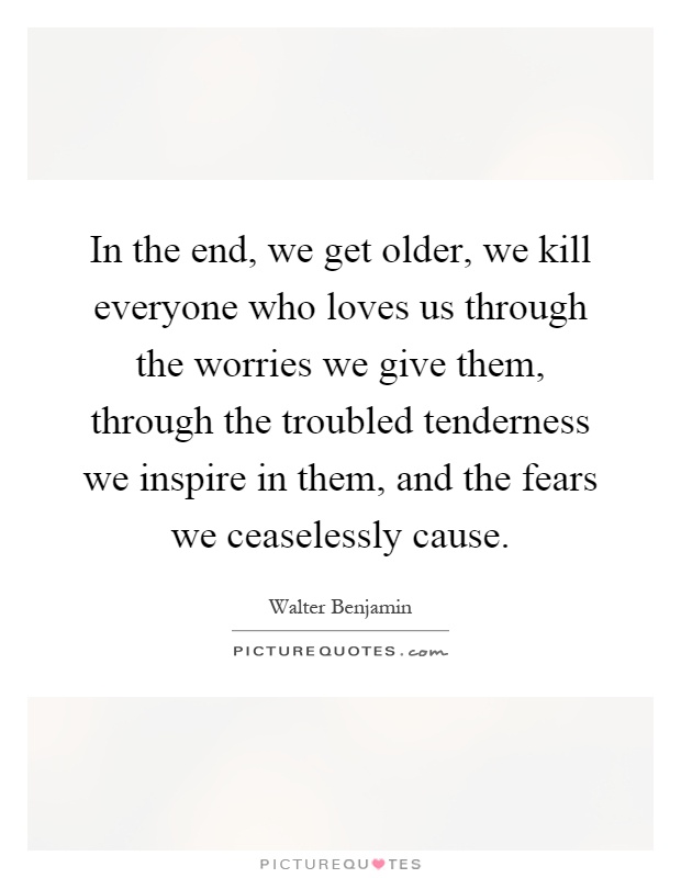 In the end, we get older, we kill everyone who loves us through the worries we give them, through the troubled tenderness we inspire in them, and the fears we ceaselessly cause Picture Quote #1