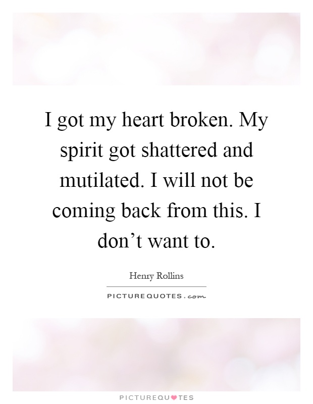 I got my heart broken. My spirit got shattered and mutilated. I will not be coming back from this. I don't want to Picture Quote #1