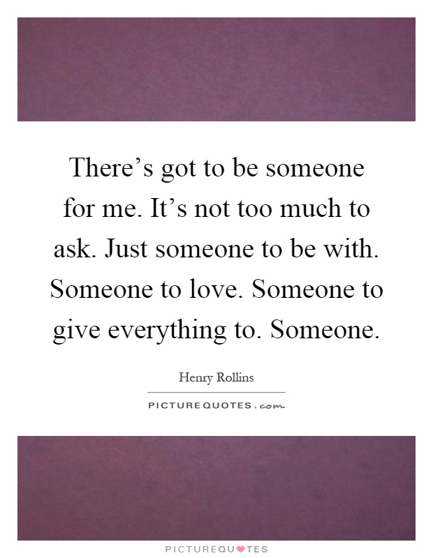 There's got to be someone for me. It's not too much to ask. Just someone to be with. Someone to love. Someone to give everything to. Someone Picture Quote #1