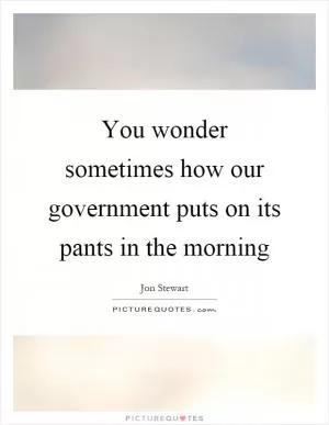 You wonder sometimes how our government puts on its pants in the morning Picture Quote #1