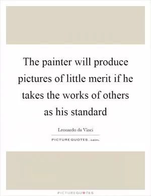 The painter will produce pictures of little merit if he takes the works of others as his standard Picture Quote #1