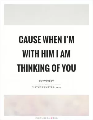 Cause when I’m with him I am thinking of you Picture Quote #1