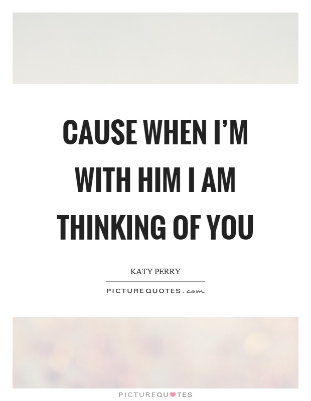 Cause when I'm with him I am thinking of you Picture Quote #1
