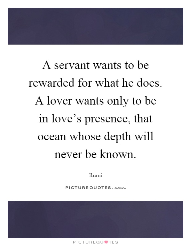 A servant wants to be rewarded for what he does. A lover wants only to be in love's presence, that ocean whose depth will never be known Picture Quote #1