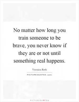 No matter how long you train someone to be brave, you never know if they are or not until something real happens Picture Quote #1