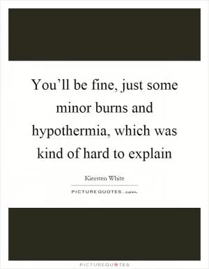 You’ll be fine, just some minor burns and hypothermia, which was kind of hard to explain Picture Quote #1