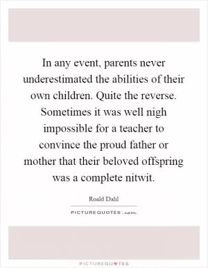 In any event, parents never underestimated the abilities of their own children. Quite the reverse. Sometimes it was well nigh impossible for a teacher to convince the proud father or mother that their beloved offspring was a complete nitwit Picture Quote #1