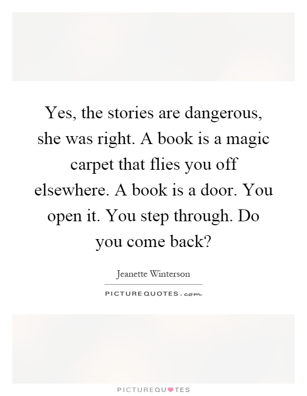 Yes, the stories are dangerous, she was right. A book is a magic carpet that flies you off elsewhere. A book is a door. You open it. You step through. Do you come back? Picture Quote #1