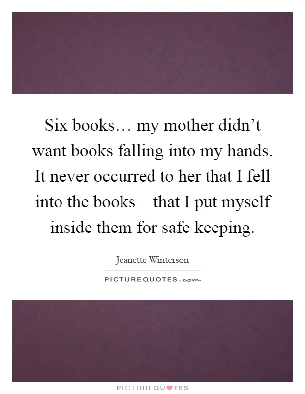 Six books… my mother didn't want books falling into my hands. It never occurred to her that I fell into the books – that I put myself inside them for safe keeping Picture Quote #1