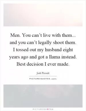 Men. You can’t live with them... and you can’t legally shoot them. I tossed out my husband eight years ago and got a llama instead. Best decision I ever made Picture Quote #1