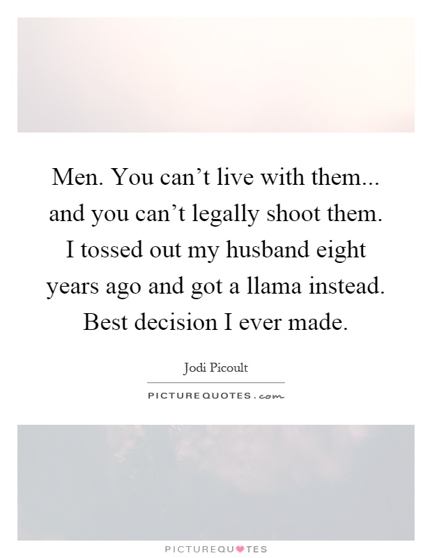 Men. You can't live with them... and you can't legally shoot them. I tossed out my husband eight years ago and got a llama instead. Best decision I ever made Picture Quote #1