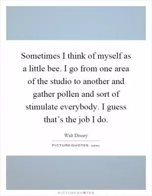 Sometimes I think of myself as a little bee. I go from one area of the studio to another and gather pollen and sort of stimulate everybody. I guess that’s the job I do Picture Quote #1