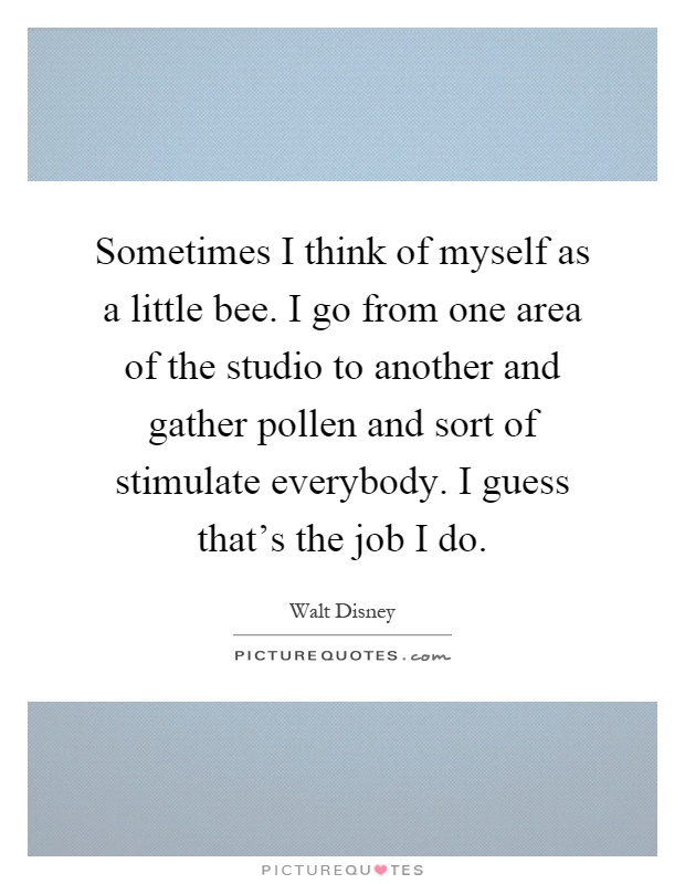 Sometimes I think of myself as a little bee. I go from one area of the studio to another and gather pollen and sort of stimulate everybody. I guess that's the job I do Picture Quote #1