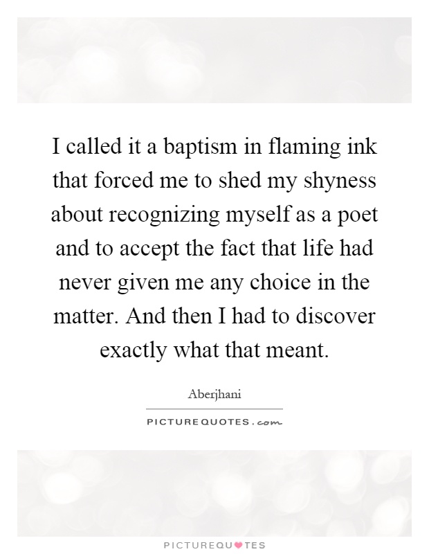 I called it a baptism in flaming ink that forced me to shed my shyness about recognizing myself as a poet and to accept the fact that life had never given me any choice in the matter. And then I had to discover exactly what that meant Picture Quote #1
