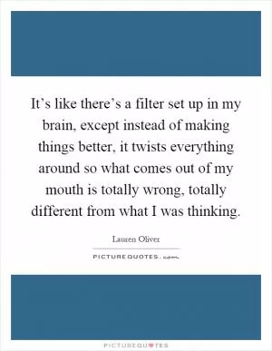 It’s like there’s a filter set up in my brain, except instead of making things better, it twists everything around so what comes out of my mouth is totally wrong, totally different from what I was thinking Picture Quote #1