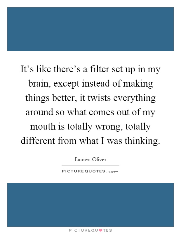 It's like there's a filter set up in my brain, except instead of making things better, it twists everything around so what comes out of my mouth is totally wrong, totally different from what I was thinking Picture Quote #1