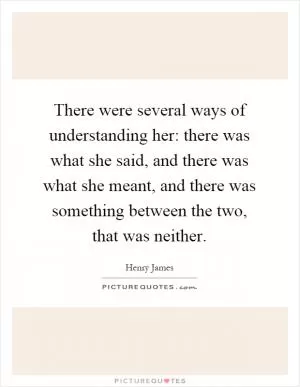 There were several ways of understanding her: there was what she said, and there was what she meant, and there was something between the two, that was neither Picture Quote #1