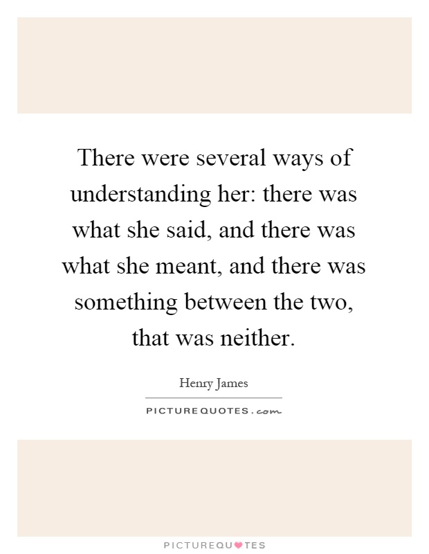 There were several ways of understanding her: there was what she said, and there was what she meant, and there was something between the two, that was neither Picture Quote #1