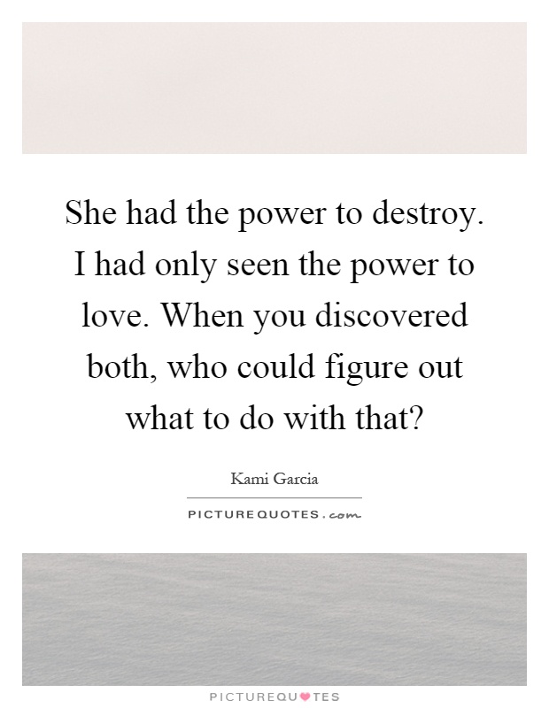 She had the power to destroy. I had only seen the power to love. When you discovered both, who could figure out what to do with that? Picture Quote #1