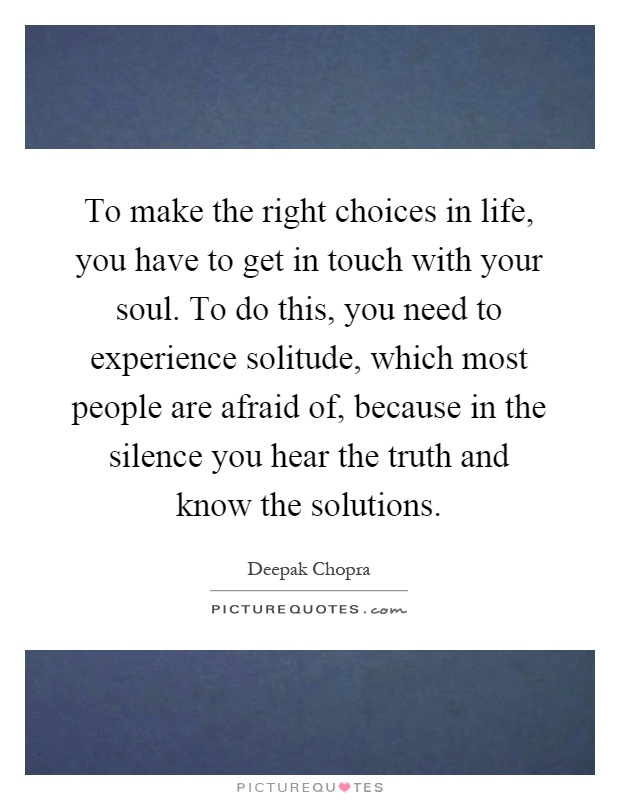To make the right choices in life, you have to get in touch with your soul. To do this, you need to experience solitude, which most people are afraid of, because in the silence you hear the truth and know the solutions Picture Quote #1