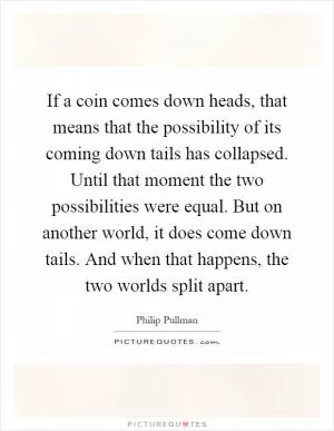 If a coin comes down heads, that means that the possibility of its coming down tails has collapsed. Until that moment the two possibilities were equal. But on another world, it does come down tails. And when that happens, the two worlds split apart Picture Quote #1