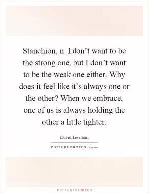 Stanchion, n. I don’t want to be the strong one, but I don’t want to be the weak one either. Why does it feel like it’s always one or the other? When we embrace, one of us is always holding the other a little tighter Picture Quote #1