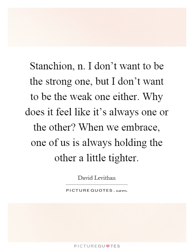 Stanchion, n. I don't want to be the strong one, but I don't want to be the weak one either. Why does it feel like it's always one or the other? When we embrace, one of us is always holding the other a little tighter Picture Quote #1