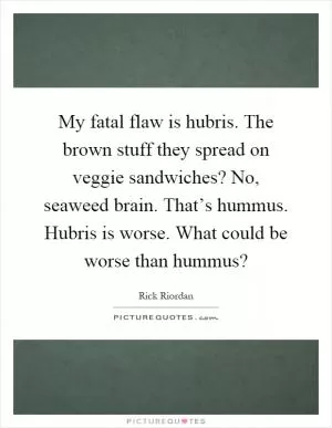 My fatal flaw is hubris. The brown stuff they spread on veggie sandwiches? No, seaweed brain. That’s hummus. Hubris is worse. What could be worse than hummus? Picture Quote #1
