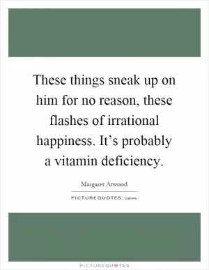 These things sneak up on him for no reason, these flashes of irrational happiness. It’s probably a vitamin deficiency Picture Quote #1