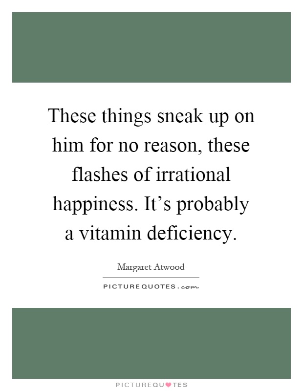These things sneak up on him for no reason, these flashes of irrational happiness. It's probably a vitamin deficiency Picture Quote #1