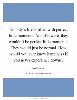 Nobody’s life is filled with perfect little moments. And if it were, they wouldn’t be perfect little moments. They would just be normal. How would you ever know happiness if you never experience downs? Picture Quote #1