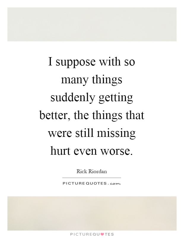 I suppose with so many things suddenly getting better, the things that were still missing hurt even worse Picture Quote #1