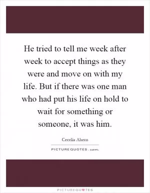 He tried to tell me week after week to accept things as they were and move on with my life. But if there was one man who had put his life on hold to wait for something or someone, it was him Picture Quote #1