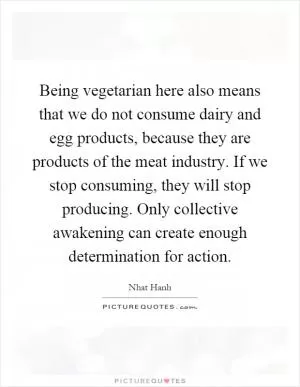 Being vegetarian here also means that we do not consume dairy and egg products, because they are products of the meat industry. If we stop consuming, they will stop producing. Only collective awakening can create enough determination for action Picture Quote #1