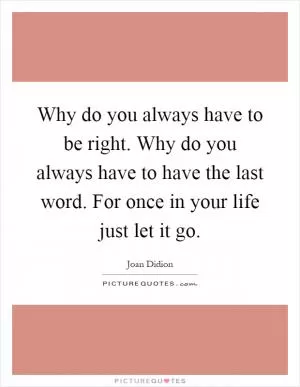 Why do you always have to be right. Why do you always have to have the last word. For once in your life just let it go Picture Quote #1