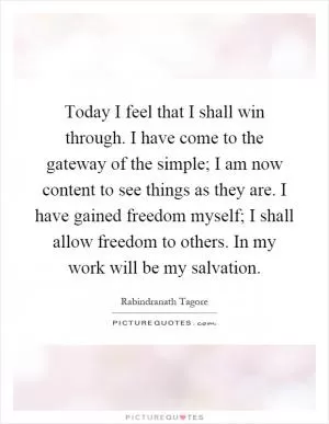 Today I feel that I shall win through. I have come to the gateway of the simple; I am now content to see things as they are. I have gained freedom myself; I shall allow freedom to others. In my work will be my salvation Picture Quote #1