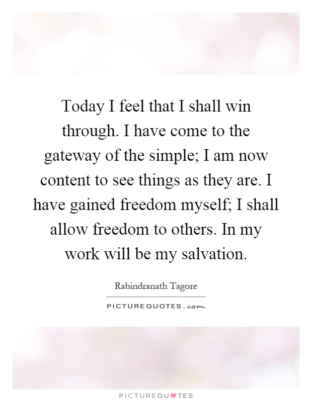 Today I feel that I shall win through. I have come to the gateway of the simple; I am now content to see things as they are. I have gained freedom myself; I shall allow freedom to others. In my work will be my salvation Picture Quote #1