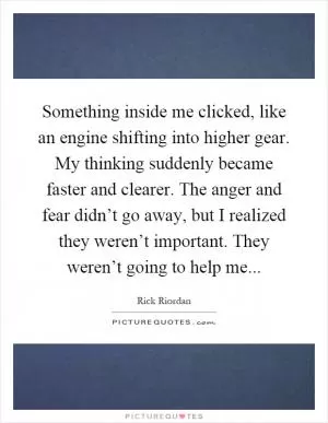 Something inside me clicked, like an engine shifting into higher gear. My thinking suddenly became faster and clearer. The anger and fear didn’t go away, but I realized they weren’t important. They weren’t going to help me Picture Quote #1