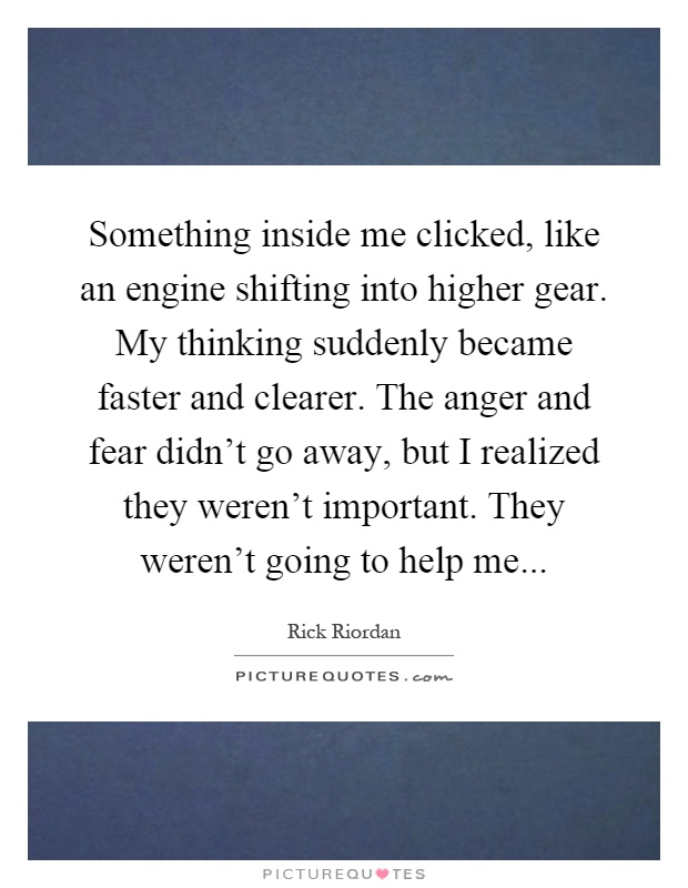 Something inside me clicked, like an engine shifting into higher gear. My thinking suddenly became faster and clearer. The anger and fear didn't go away, but I realized they weren't important. They weren't going to help me Picture Quote #1