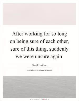 After working for so long on being sure of each other, sure of this thing, suddenly we were unsure again Picture Quote #1
