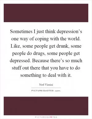 Sometimes I just think depression’s one way of coping with the world. Like, some people get drunk, some people do drugs, some people get depressed. Because there’s so much stuff out there that you have to do something to deal with it Picture Quote #1