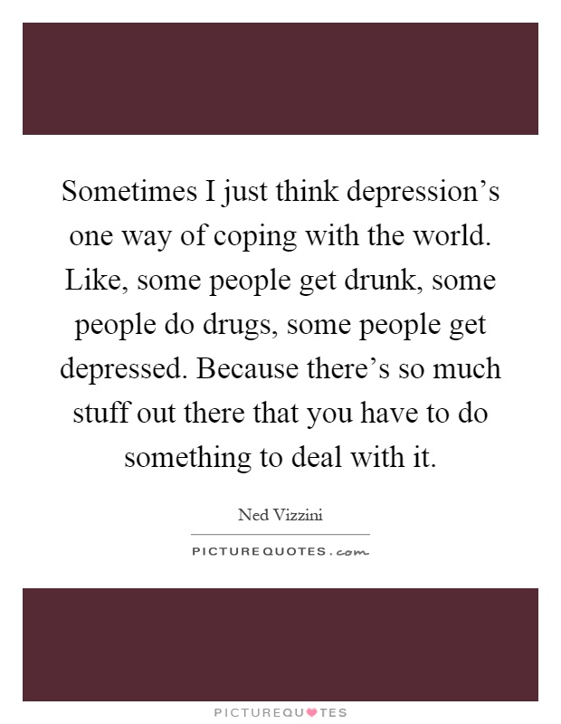 Sometimes I just think depression's one way of coping with the world. Like, some people get drunk, some people do drugs, some people get depressed. Because there's so much stuff out there that you have to do something to deal with it Picture Quote #1