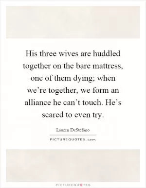 His three wives are huddled together on the bare mattress, one of them dying; when we’re together, we form an alliance he can’t touch. He’s scared to even try Picture Quote #1